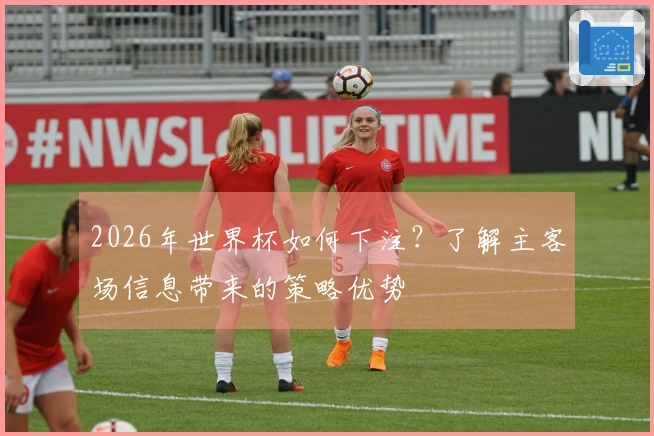2026年世界杯如何下注？了解主客场信息带来的策略优势
