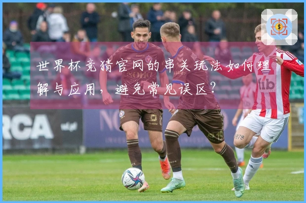 世界杯竞猜官网的串关玩法如何理解与应用，避免常见误区？