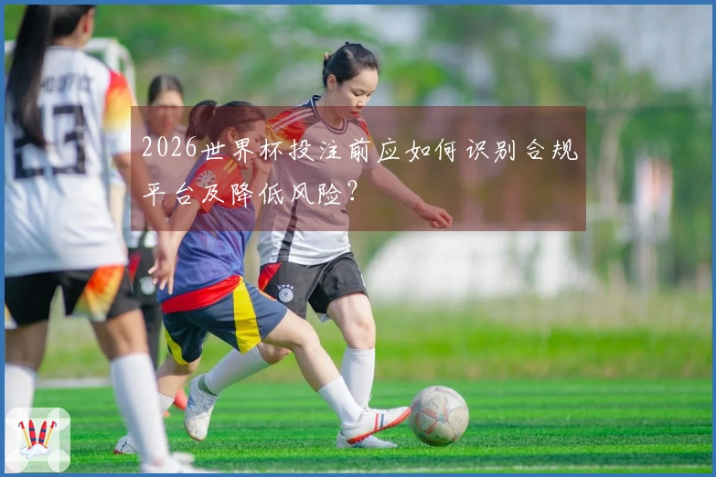 2026世界杯投注前应如何识别合规平台及降低风险？