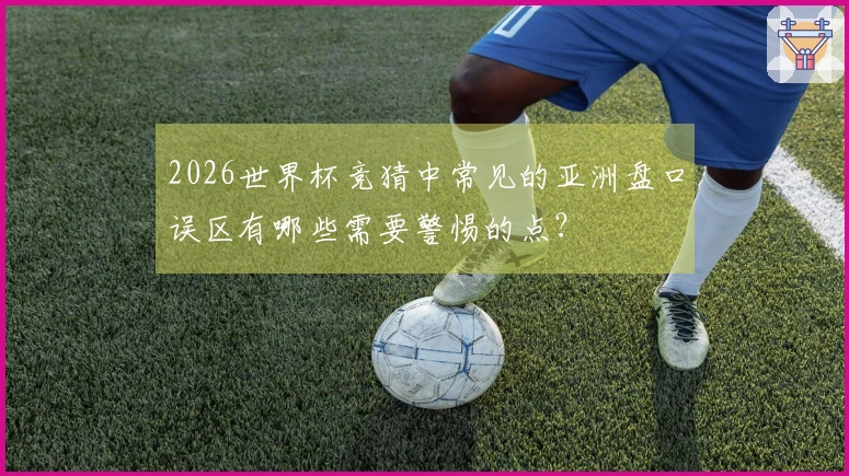 2026世界杯竞猜中常见的亚洲盘口误区有哪些需要警惕的点?