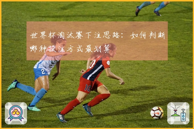 世界杯淘汰赛下注思路：如何判断哪种投注方式最划算