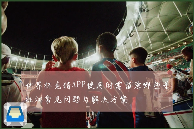 世界杯竞猜APP使用时需留意哪些手机端常见问题与解决方案