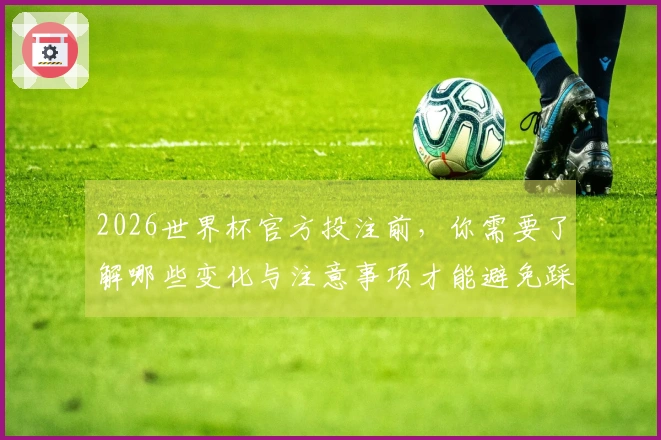 2026世界杯官方投注前，你需要了解哪些变化与注意事项才能避免踩坑？