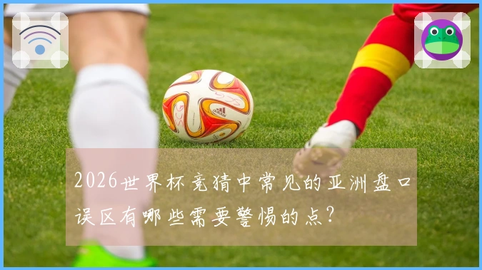 2026世界杯竞猜中常见的亚洲盘口误区有哪些需要警惕的点？